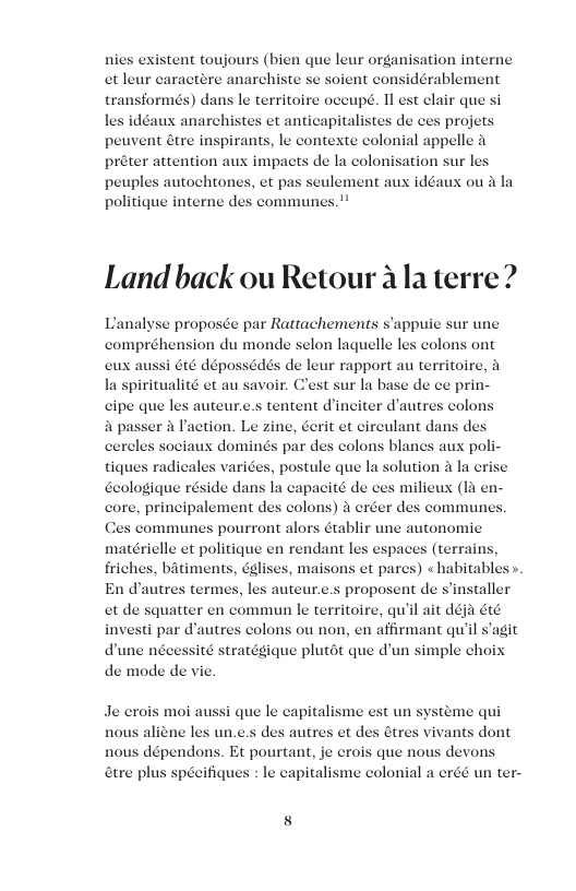 nies existent toujours (bien que leur organisation interne et leur caractere anarchiste se soient considérablement transformés) dans le territoire oceupé. Il est clair que s les idéaux anarchistes et anticapitalistes projets peuvent étre inspirants, le contexte colonial appelle & préter attention aux impacts de la colonisation sur les peuples autochtones, et pas seulement aux idéaux ou a la politique interne des communes.™ de ces Land back ou Retour ala terre? Lanalyse proposée par Rattachements s’appuie sur une compréhension du monde selon laquelle les colons ont édés de leur rapport au territoire, woir. Cest sur la base de ce prin- s auteur.e.s tentent d’inciter d’autres colons er & Paction. Le zine, éerit et circulant dans des ociaux dominés par des colons blanes aux poli- tiques radicales varices, postule que la solution a la erise Geologique réside dans la capacité de ces milieux (11 en- core, principalement des colons) 4 eréer des communes. Ces communes pourront alors établir une autonomic matérielle et politique en rendant les espaces (terrains friches, batiments, églises, maisons et pares) «habitables En dautres term proposent de sinstaller et de squatter en commun le territoire, qu’il ait déja été i par d’autres colons ou non, en affirmant quil s’agit dune nécessité stratégique plutot que d’un simple choix de mode de vie. les auteur.. Je crois moi aussi que le capitalisme est un s aliene les un.e.s des steme qui autres et des étres vivants dont dépendons. Et pourtant, je crois que nous devons &tre plus spécifiques : le capitalisme colonial a créé un ter-
